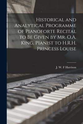 Historical and Analytical Programme of Pianoforte Recital to Be Given by Mr. O.A. King Pianist to H.R.H. Princess Louise [microform]