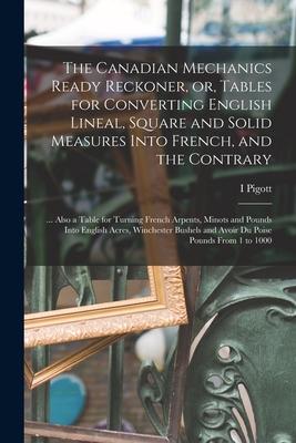 The Canadian Mechanics Ready Reckoner or Tables for Converting English Lineal Square and Solid Measures Into French and the Contrary [microform]: