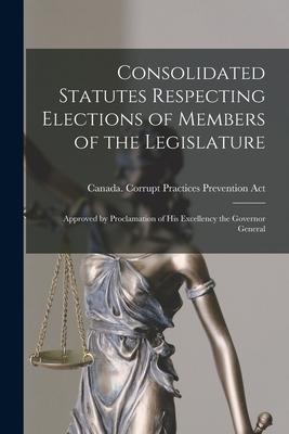 Consolidated Statutes Respecting Elections of Members of the Legislature [microform]: Approved by Proclamation of His Excellency the Governor General