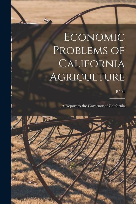 Economic Problems of California Agriculture: a Report to the Governor of California; B504