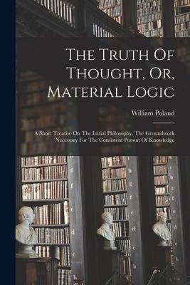 The Truth Of Thought Or Material Logic: A Short Treatise On The Initial Philosophy The Groundwork Necessary For The Consistent Pursuit Of Knowledge