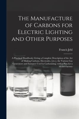 The Manufacture of Carbons for Electric Lighting and Other Purposes; a Practical Handbook Giving a Complete Description of the Art of Making Carbons