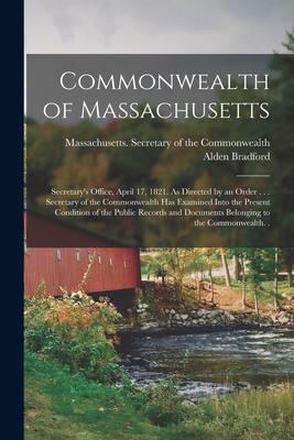 Commonwealth of Massachusetts: Secretary‘s Office April 17 1821. As Directed by an Order . . . Secretary of the Commonwealth Has Examined Into the