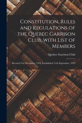 Constitution Rules and Regulations of the Quebec Garrison Club With List of Members [microform]: Revised 31st December 1910 Established 11th Septe
