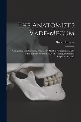The Anatomist‘s Vade-mecum: Containing the Anatomy Physiology Morbid Appearances &c. of the Human Body: the Art of Making Anatomical Preparatio