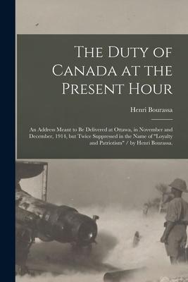 The Duty of Canada at the Present Hour: an Address Meant to Be Delivered at Ottawa in November and December 1914 but Twice Suppressed in the Name o