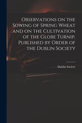 Observations on the Sowing of Spring Wheat and on the Cultivation of the Globe Turnip Published by Order of the Dublin Society
