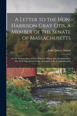 A Letter to the Hon. Harrison Gray Otis a Member of the Senate of Massachusetts [microform]: on the Present State of Our National Affairs With Remar