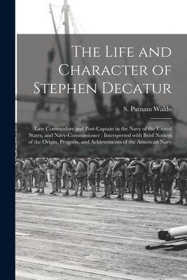 The Life and Character of Stephen Decatur; Late Commodore and Post-captain in the Navy of the United States and Navy-Commissioner: Interspersed With