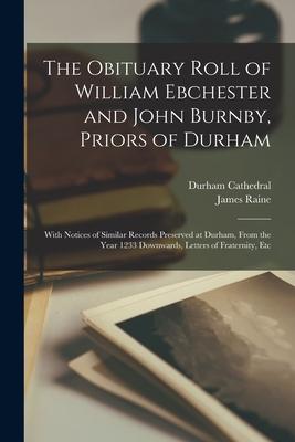The Obituary Roll of William Ebchester and John Burnby Priors of Durham: With Notices of Similar Records Preserved at Durham From the Year 1233 Down