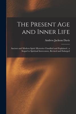 The Present Age and Inner Life: Ancient and Modern Spirit Mysteries Classified and Explained; a Sequel to Spiritual Intercourse Revised and Enlarged