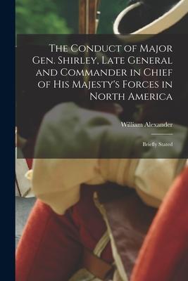 The Conduct of Major Gen. Shirley Late General and Commander in Chief of His Majesty‘s Forces in North America [microform]: Briefly Stated