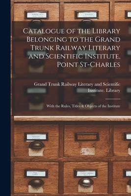 Catalogue of the Library Belonging to the Grand Trunk Railway Literary and Scientific Institute Point St-Charles [microform]: With the Rules Titles