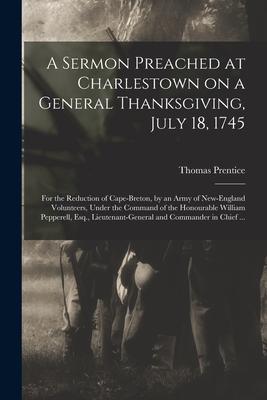 A Sermon Preached at Charlestown on a General Thanksgiving July 18 1745 [microform]: for the Reduction of Cape-Breton by an Army of New-England Vol