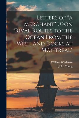 Letters of a Merchant Upon Rival Routes to the Ocean From the West and Docks at Montreal [microform]
