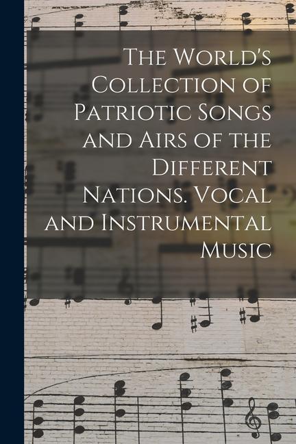 The World‘s Collection of Patriotic Songs and Airs of the Different Nations. Vocal and Instrumental Music