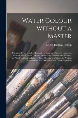Water Colour Without a Master: Upwards of Two Hundred Examples of Separate Objects in Landscape Shown Under Various Tints and Afterwards Composed Int