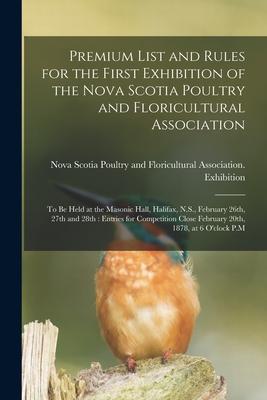 Premium List and Rules for the First Exhibition of the Nova Scotia Poultry and Floricultural Association [microform]: to Be Held at the Masonic Hall