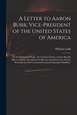 A Letter to Aaron Burr Vice-president of the United States of America: on the Barbarous Origin: the Criminal Nature and the Baneful Effects of Duels;