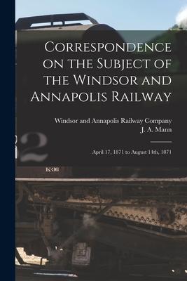 Correspondence on the Subject of the Windsor and Annapolis Railway [microform]: April 17 1871 to August 14th 1871