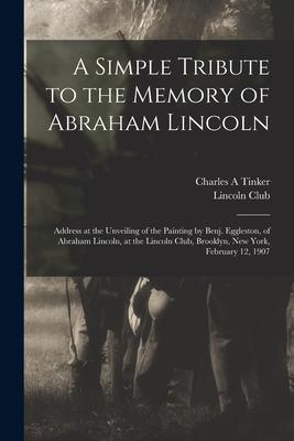 A Simple Tribute to the Memory of Abraham Lincoln: Address at the Unveiling of the Painting by Benj. Eggleston of Abraham Lincoln at the Lincoln Clu