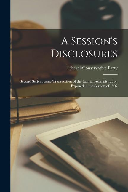 A Session‘s Disclosures [microform]: Second Series: Some Transactions of the Laurier Administration Exposed in the Session of 1907