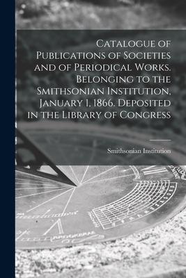 Catalogue of Publications of Societies and of Periodical Works. Belonging to the Smithsonian Institution January 1 1866. Deposited in the Library of