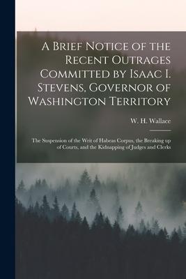 A Brief Notice of the Recent Outrages Committed by Isaac I. Stevens Governor of Washington Territory: the Suspension of the Writ of Habeas Corpus th