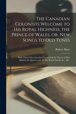 The Canadian Colonists Welcome to His Royal Highness the Prince of Wales or New Songs to Old Tunes [microform]: With Thirty-one Acrostics Comprisin