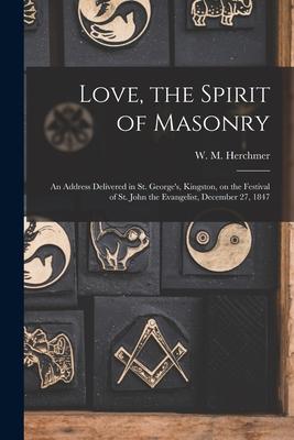 Love the Spirit of Masonry [microform]: an Address Delivered in St. George‘s Kingston on the Festival of St. John the Evangelist December 27 1847