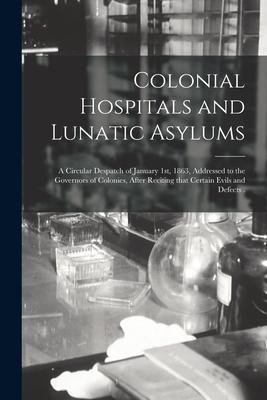 Colonial Hospitals and Lunatic Asylums [microform]: a Circular Despatch of January 1st 1863 Addressed to the Governors of Colonies After Reciting T