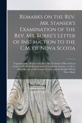 Remarks on the Rev. Mr. Stanser‘s Examination of the Rev. Mr. Burke‘s Letter of Instruction to the C.M. of Nova Scotia [microform]: Together With a Re
