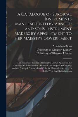 A Catalogue of Surgical Instruments Manufactured by Arnold and Sons Instrument Makers by Appointment to Her Majesty‘s Government; the Honorable Counc