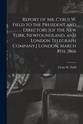 Report of Mr. Cyrus W. Field to the President and Directors [of the New York Newfoundland and London Telegraph Company ] London March 8th 1866 [m