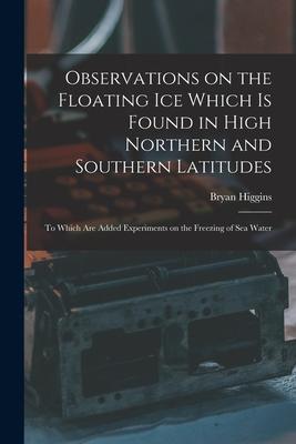 Observations on the Floating Ice Which is Found in High Northern and Southern Latitudes [microform]: to Which Are Added Experiments on the Freezing of
