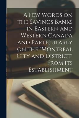 A Few Words on the Savings Banks in Eastern and Western Canada and Particularly on the Montreal City and District From Its Establishment [microform]