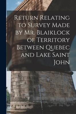 Return Relating to Survey Made by Mr. Blaiklock of Territory Between Quebec and Lake Saint John [microform]