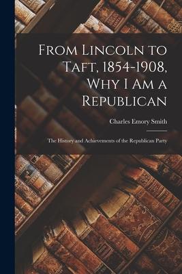 From Lincoln to Taft 1854-1908 Why I Am a Republican: the History and Achievements of the Republican Party