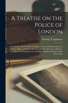 A Treatise on the Police of London; Containing a Detail of the Various Crimes and Misdemeanors by Which Public and Private Property and Security Are
