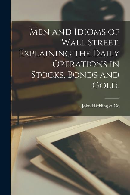 Men and Idioms of Wall Street. Explaining the Daily Operations in Stocks Bonds and Gold.