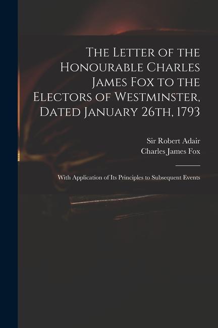 The Letter of the Honourable Charles James Fox to the Electors of Westminster Dated January 26th 1793: With Application of Its Principles to Subsequ