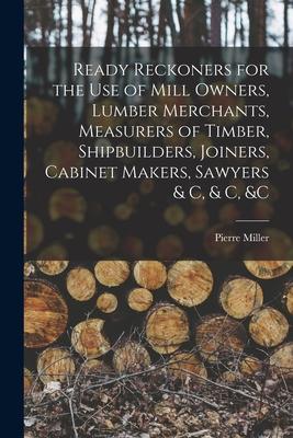Ready Reckoners for the Use of Mill Owners Lumber Merchants Measurers of Timber Shipbuilders Joiners Cabinet Makers Sawyers & C & C &c [microf