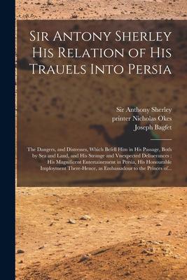 Sir Antony Sherley His Relation of His Trauels Into Persia: the Dangers and Distresses Which Befell Him in His Passage Both by Sea and Land and Hi