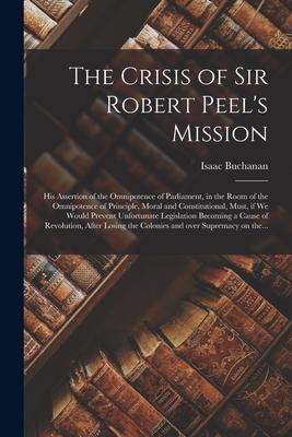 The Crisis of Sir Robert Peel‘s Mission [microform]: His Assertion of the Omnipotence of Parliament in the Room of the Omnipotence of Principle Mora