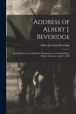 Address of Albert J. Beveridge: at the Dedication of Indiana‘s Monuments on the Battlefield of Shiloh Tennessee April 6 1903