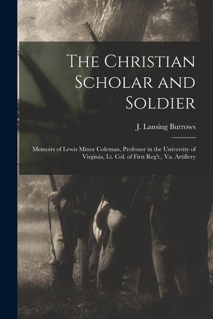 The Christian Scholar and Soldier: Memoirs of Lewis Minor Coleman Professor in the University of Virginia Lt. Col. of First Reg‘t. Va. Artillery