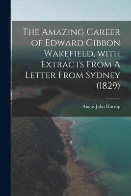 The Amazing Career of Edward Gibbon Wakefield With Extracts From A Letter From Sydney (1829)