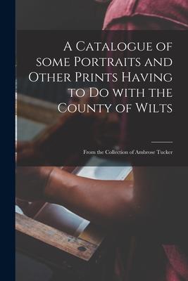 A Catalogue of Some Portraits and Other Prints Having to Do With the County of Wilts: From the Collection of Ambrose Tucker