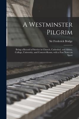A Westminster Pilgrim: Being a Record of Service in Church Cathedral and Abbey College University and Concert-room With a Few Notes on