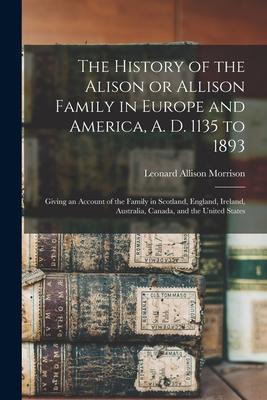 The History of the Alison or Allison Family in Europe and America A. D. 1135 to 1893 [microform]: Giving an Account of the Family in Scotland Englan